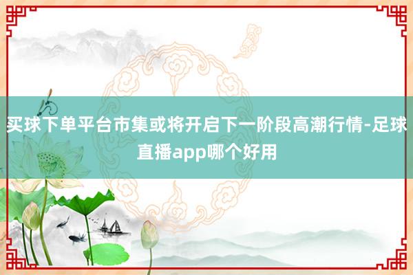 买球下单平台市集或将开启下一阶段高潮行情-足球直播app哪个好用