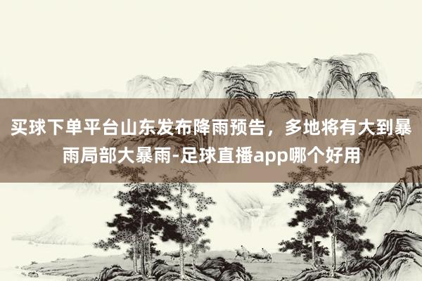 买球下单平台山东发布降雨预告，多地将有大到暴雨局部大暴雨-足球直播app哪个好用
