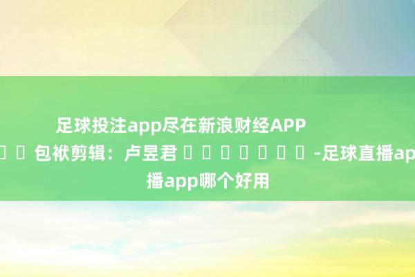 足球投注app尽在新浪财经APP            						包袱剪辑：卢昱君 							-足球直播app哪个好用