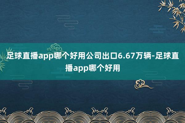 足球直播app哪个好用公司出口6.67万辆-足球直播app哪个好用