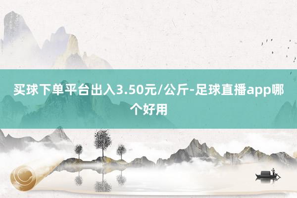 买球下单平台出入3.50元/公斤-足球直播app哪个好用