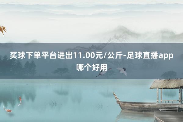 买球下单平台进出11.00元/公斤-足球直播app哪个好用