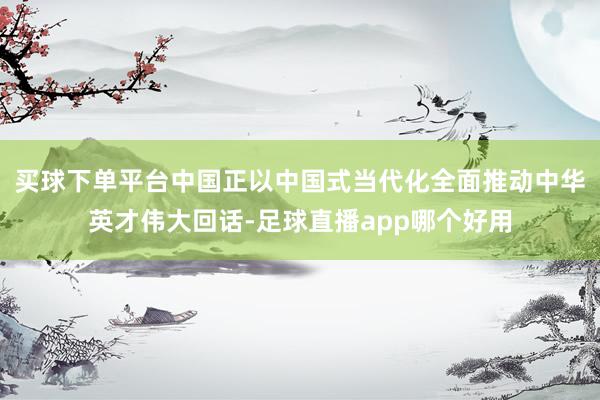 买球下单平台中国正以中国式当代化全面推动中华英才伟大回话-足球直播app哪个好用