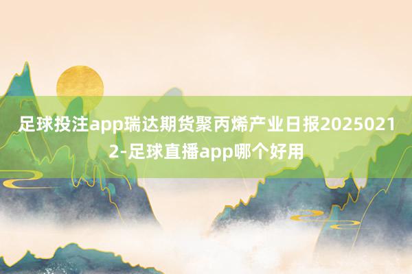 足球投注app瑞达期货聚丙烯产业日报20250212-足球直播app哪个好用