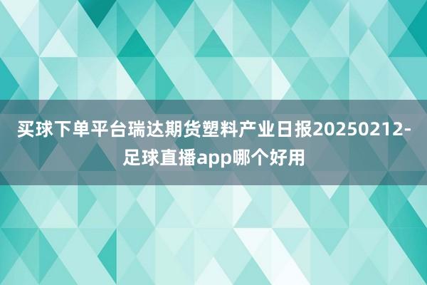买球下单平台瑞达期货塑料产业日报20250212-足球直播app哪个好用