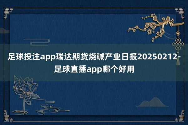 足球投注app瑞达期货烧碱产业日报20250212-足球直播app哪个好用