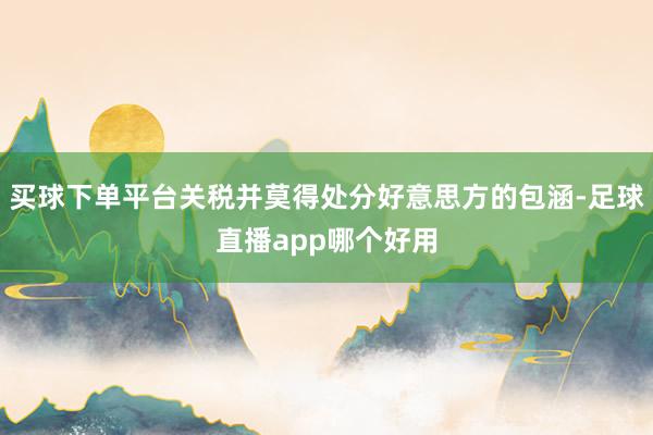 买球下单平台关税并莫得处分好意思方的包涵-足球直播app哪个好用