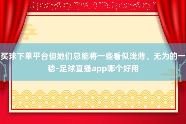 买球下单平台但她们总能将一些看似浅薄、无为的一稔-足球直播app哪个好用