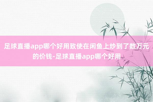 足球直播app哪个好用致使在闲鱼上炒到了数万元的价钱-足球直播app哪个好用
