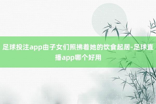 足球投注app由子女们照拂着她的饮食起居-足球直播app哪个好用
