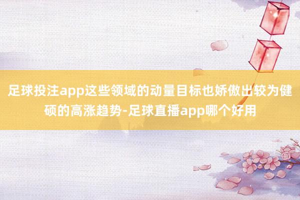 足球投注app这些领域的动量目标也娇傲出较为健硕的高涨趋势-足球直播app哪个好用