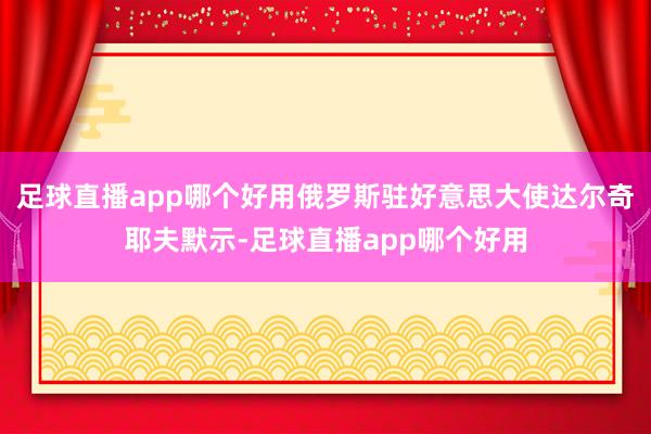 足球直播app哪个好用俄罗斯驻好意思大使达尔奇耶夫默示-足球直播app哪个好用