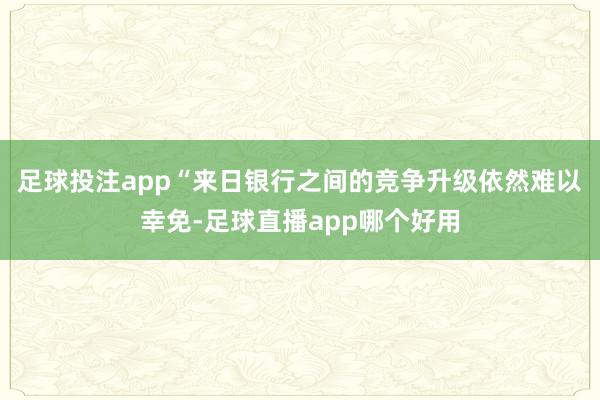 足球投注app“来日银行之间的竞争升级依然难以幸免-足球直播app哪个好用