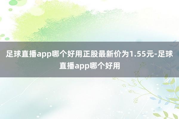 足球直播app哪个好用正股最新价为1.55元-足球直播app哪个好用
