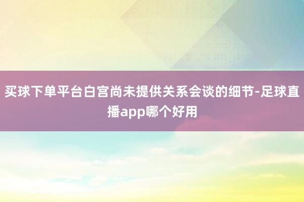 买球下单平台白宫尚未提供关系会谈的细节-足球直播app哪个好用