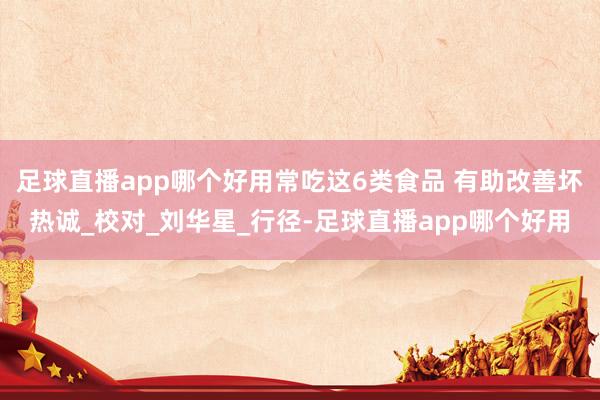 足球直播app哪个好用常吃这6类食品 有助改善坏热诚_校对_刘华星_行径-足球直播app哪个好用