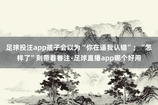 足球投注app孩子会以为“你在逼我认错”；“怎样了”则带着眷注-足球直播app哪个好用