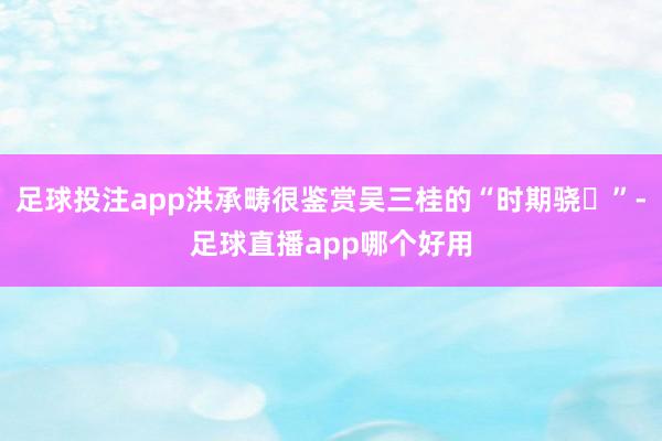 足球投注app洪承畴很鉴赏吴三桂的“时期骁ހ”-足球直播app哪个好用