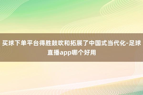 买球下单平台得胜鼓吹和拓展了中国式当代化-足球直播app哪个好用