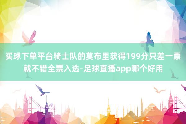 买球下单平台骑士队的莫布里获得199分只差一票就不错全票入选-足球直播app哪个好用
