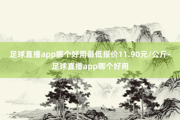 足球直播app哪个好用最低报价11.90元/公斤-足球直播app哪个好用
