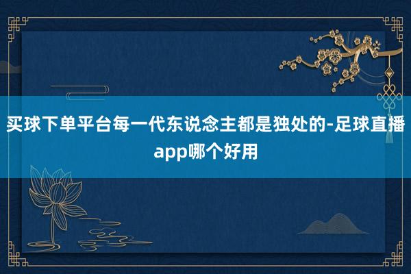 买球下单平台每一代东说念主都是独处的-足球直播app哪个好用