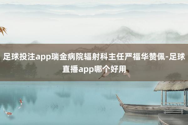 足球投注app瑞金病院辐射科主任严福华赞佩-足球直播app哪个好用
