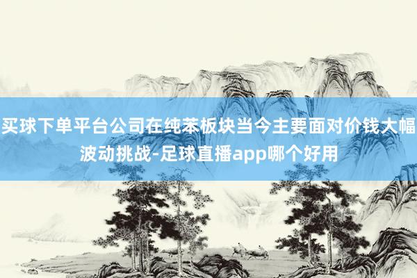 买球下单平台公司在纯苯板块当今主要面对价钱大幅波动挑战-足球直播app哪个好用
