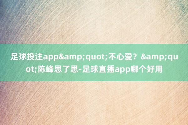 足球投注app&quot;不心爱？&quot;陈峰思了思-足球直播app哪个好用