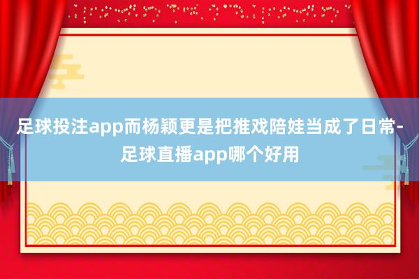 足球投注app而杨颖更是把推戏陪娃当成了日常-足球直播app哪个好用