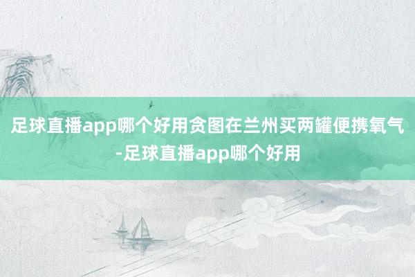足球直播app哪个好用贪图在兰州买两罐便携氧气-足球直播app哪个好用
