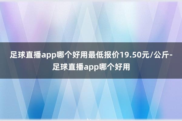 足球直播app哪个好用最低报价19.50元/公斤-足球直播app哪个好用