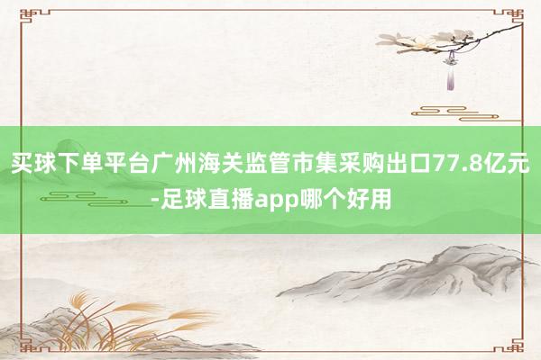 买球下单平台广州海关监管市集采购出口77.8亿元-足球直播app哪个好用