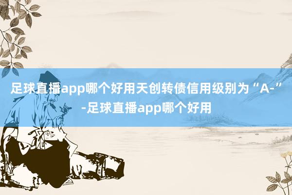 足球直播app哪个好用天创转债信用级别为“A-”-足球直播app哪个好用