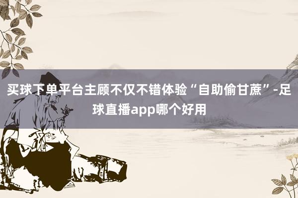 买球下单平台主顾不仅不错体验“自助偷甘蔗”-足球直播app哪个好用