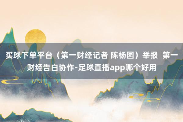 买球下单平台（第一财经记者 陈杨园）举报  第一财经告白协作-足球直播app哪个好用