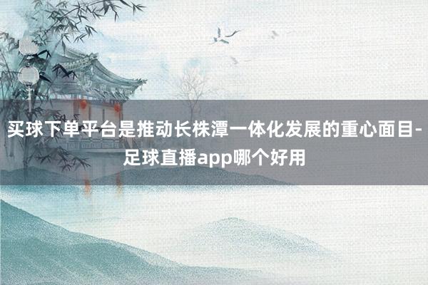 买球下单平台是推动长株潭一体化发展的重心面目-足球直播app哪个好用
