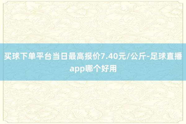 买球下单平台当日最高报价7.40元/公斤-足球直播app哪个好用