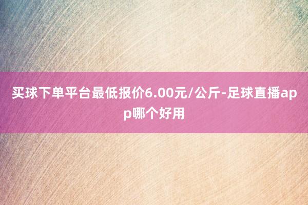 买球下单平台最低报价6.00元/公斤-足球直播app哪个好用