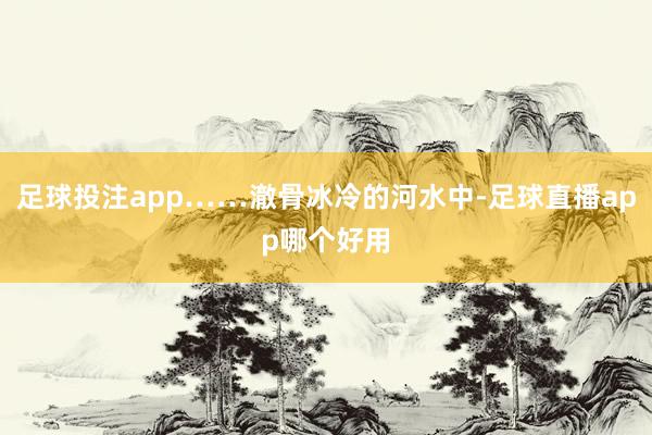 足球投注app……澈骨冰冷的河水中-足球直播app哪个好用
