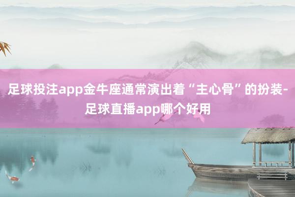 足球投注app金牛座通常演出着“主心骨”的扮装-足球直播app哪个好用