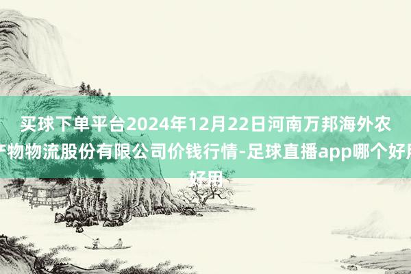 买球下单平台2024年12月22日河南万邦海外农产物物流股份有限公司价钱行情-足球直播app哪个好用