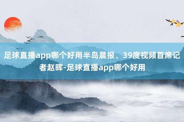 足球直播app哪个好用半岛晨报、39度视频首席记者赵晖-足球直播app哪个好用