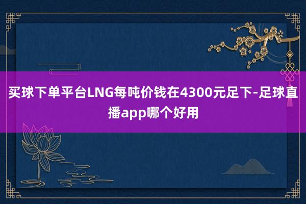 买球下单平台LNG每吨价钱在4300元足下-足球直播app哪个好用