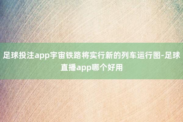 足球投注app宇宙铁路将实行新的列车运行图-足球直播app哪个好用