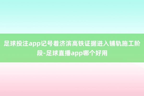 足球投注app记号着济滨高铁证据进入铺轨施工阶段-足球直播app哪个好用