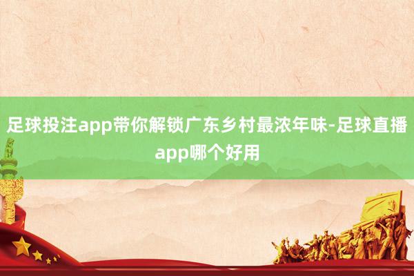 足球投注app带你解锁广东乡村最浓年味-足球直播app哪个好用