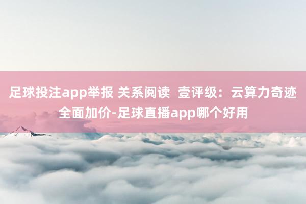 足球投注app举报 关系阅读 壹评级:云算力奇迹全面加价-足球直播app哪个好用