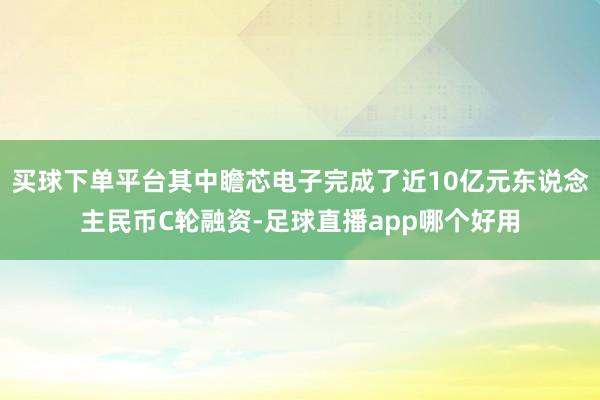 买球下单平台其中瞻芯电子完成了近10亿元东说念主民币C轮融资-足球直播app哪个好用