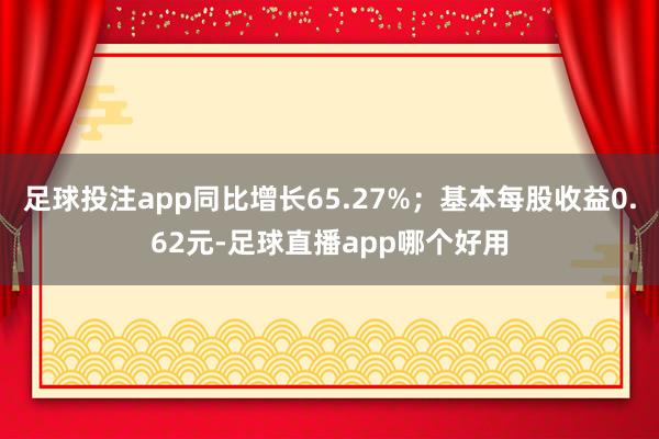 足球投注app同比增长65.27%；基本每股收益0.62元-足球直播app哪个好用